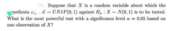 pothesis
15. Suppose that X is a random variable about which the
XUNIF(0, 1) against Ha: X~N(0, 1) is to be tested.
What is the most powerful test with a significance level a = 0.05 based on
one observation of X?