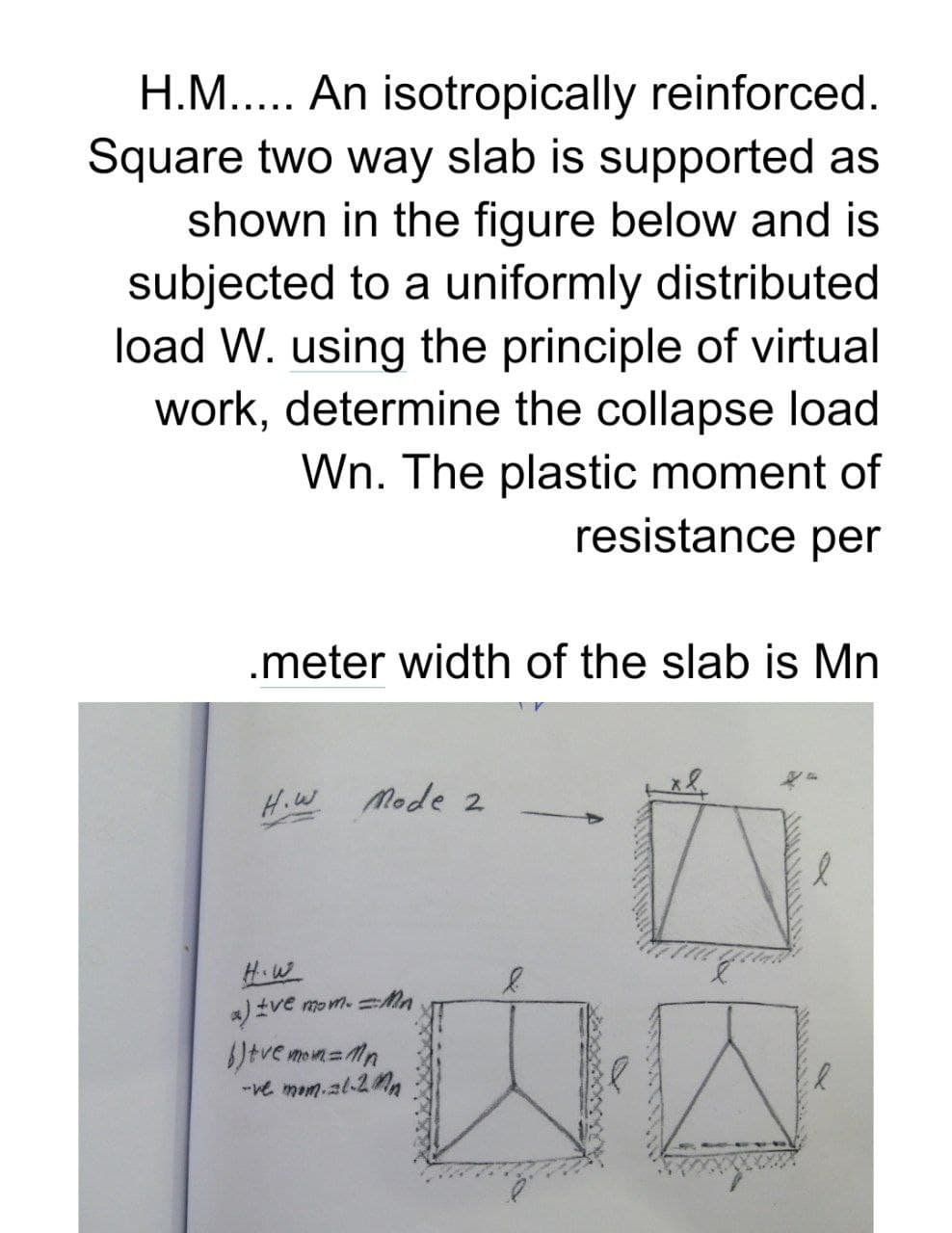 H.M..... An isotropically reinforced.
Square two way slab is supported as
shown in the figure below and is
subjected to a uniformly distributed
load W. using the principle of virtual
work, determine the collapse load
Wn. The plastic moment of
resistance per
.meter width of the slab is Mn
H.W Mode 2
H.W
a) ±ve mom. Mn
tve mom=Mn
-ve mom.al-2nn
内容