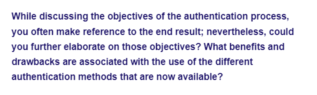 While discussing the objectives of the authentication process,
you often make reference to the end result; nevertheless, could
you further elaborate on those objectives? What benefits and
drawbacks are associated with the use of the different
authentication methods that are now available?