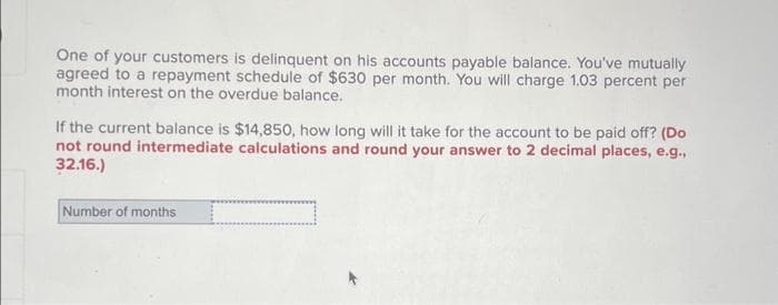 One of your customers is delinquent on his accounts payable balance. You've mutually
agreed to a repayment schedule of $630 per month. You will charge 1.03 percent per
month interest on the overdue balance.
If the current balance is $14,850, how long will it take for the account to be paid off? (Do
not round intermediate calculations and round your answer to 2 decimal places, e.g.,
32.16.)
Number of months