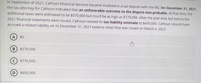 In September of 2021, Calhoun Financial Services became involved in a tax dispute with the IRS. On December 31, 2021,
the tax attorney for Calhoun indicated that an unfavorable outcome to the dispute was probable. At that time, the
additional taxes were estimated to be $570,000 but could be as high as $770,000. After the year-end, but before the
2021 financial statements were issued, Calhoun revised its tax liability estimate to $650,000. Calhoun should have
accrued a related liability on its December 31, 2021 balance sheet that was issued on March 4, 2022:
A) $0.
B
$570,000.
$770,000.
$650,000.