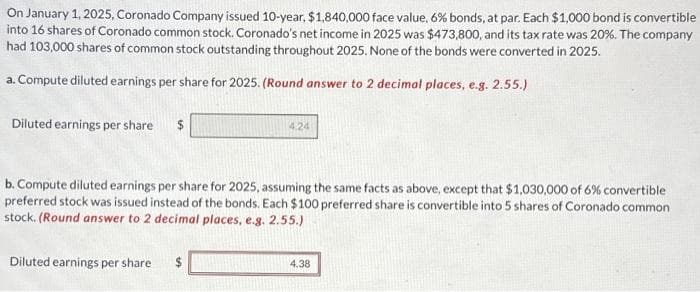 On January 1, 2025, Coronado Company issued 10-year, $1,840,000 face value, 6% bonds, at par. Each $1,000 bond is convertible
into 16 shares of Coronado common stock. Coronado's net income in 2025 was $473,800, and its tax rate was 20%. The company
had 103,000 shares of common stock outstanding throughout 2025. None of the bonds were converted in 2025.
a. Compute diluted earnings per share for 2025. (Round answer to 2 decimal places, e.g. 2.55.)
Diluted earnings per share
b. Compute diluted earnings per share for 2025, assuming the same facts as above, except that $1,030,000 of 6% convertible
preferred stock was issued instead of the bonds. Each $100 preferred share is convertible into 5 shares of Coronado common
stock. (Round answer to 2 decimal places, e.g. 2.55.)
Diluted earnings per share
4.24
$
4.38