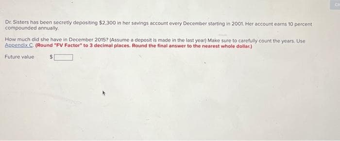 Dr. Sisters has been secretly depositing $2,300 in her savings account every December starting in 2001. Her account earns 10 percent
compounded annually.
How much did she have in December 2015? (Assume a deposit is made in the last year) Make sure to carefully count the years. Use
Appendix C. (Round "FV Factor" to 3 decimal places. Round the final answer to the nearest whole dollar.)
Future value
CI