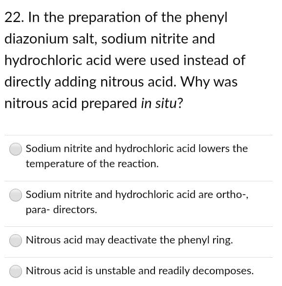 22. In the preparation of the phenyl
diazonium salt, sodium nitrite and
hydrochloric acid were used instead of
directly adding nitrous acid. Why was
nitrous acid prepared in situ?
Sodium nitrite and hydrochloric acid lowers the
temperature of the reaction.
Sodium nitrite and hydrochloric acid are ortho-,
para- directors.
Nitrous acid may deactivate the phenyl ring.
Nitrous acid is unstable and readily decomposes.
