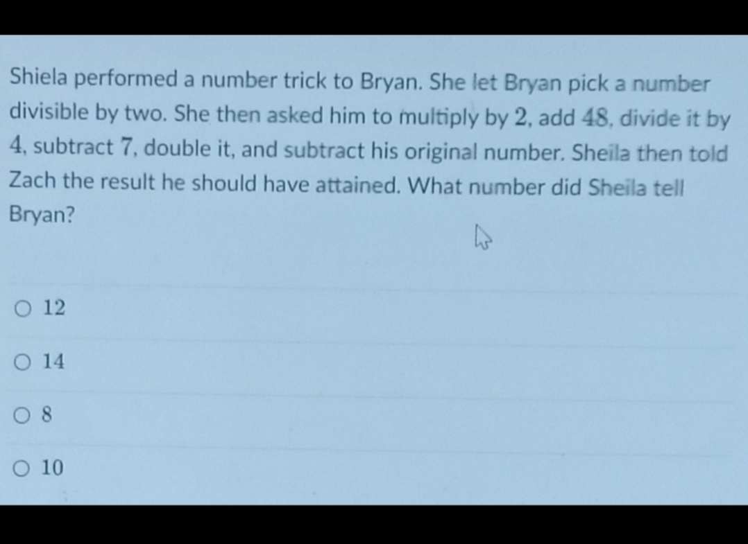 Shiela performed a number trick to Bryan. She let Bryan pick a number
divisible by two. She then asked him to multiply by 2, add 48, divide it by
4, subtract 7, double it, and subtract his original number. Sheila then told
Zach the result he should have attained. What number did Sheila tell
Bryan?
O 12
O 14
O 8
O 10
