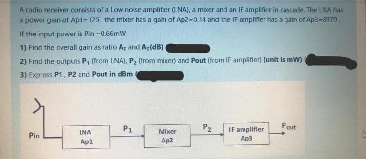 A radio receiver consists of a Low noise amplifier (LNA), a mixer and an IF amplifier in cascade. The LNA has
a power gain of Ap1=125 , the mixer has a gain of Ap2=0.14 and the IF amplifier has a gain of Ap3-8970.
If the input power is Pin =0.66mW
1) Find the overall gain as ratio A, and AT(dB)
2) Find the outputs P, (from LNA), P2 (from mixer) and Pout (from IF amplifier) (unit is mW)
3) Express P1, P2 and Pout in dBm
P1
P2
Pout
IF amplifier
Ap3
LNA
Mixer
Pin
Ap1
Ap2
