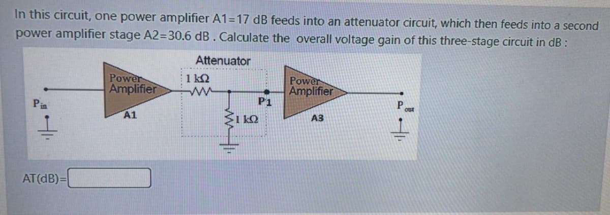 In this circuit, one power amplifier A1=17 dB feeds into an attenuator circuit, which then feeds into a second
power amplifier stage A2=30.6 dB. Calculate the overall voltage gain of this three-stage circuit in dB:
Attenuator
Power
1 k2
Amplifier
Power
Amplifier
Pin
P1
A1
A3
AT(dB)=
