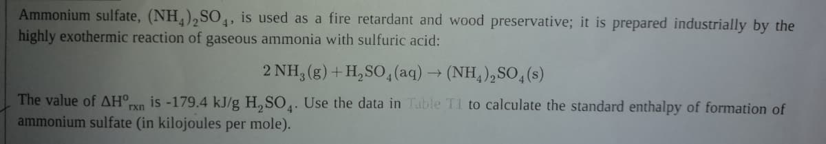 Ammonium sulfate, (NH,),SO4, is used as a fire retardant and wood preservative; it is prepared industrially by the
highly exothermic reaction of gaseous ammonia with sulfuric acid:
2 NH, (g) + H,SO,(aq)→ (NH, ),SO, (s)
The value of AH°,
ammonium sulfate (in kilojoules per mole).
is -179.4 kJ/g H, SO. Use the data in Table T1 to calculate the standard enthalpy of formation of
rxn
