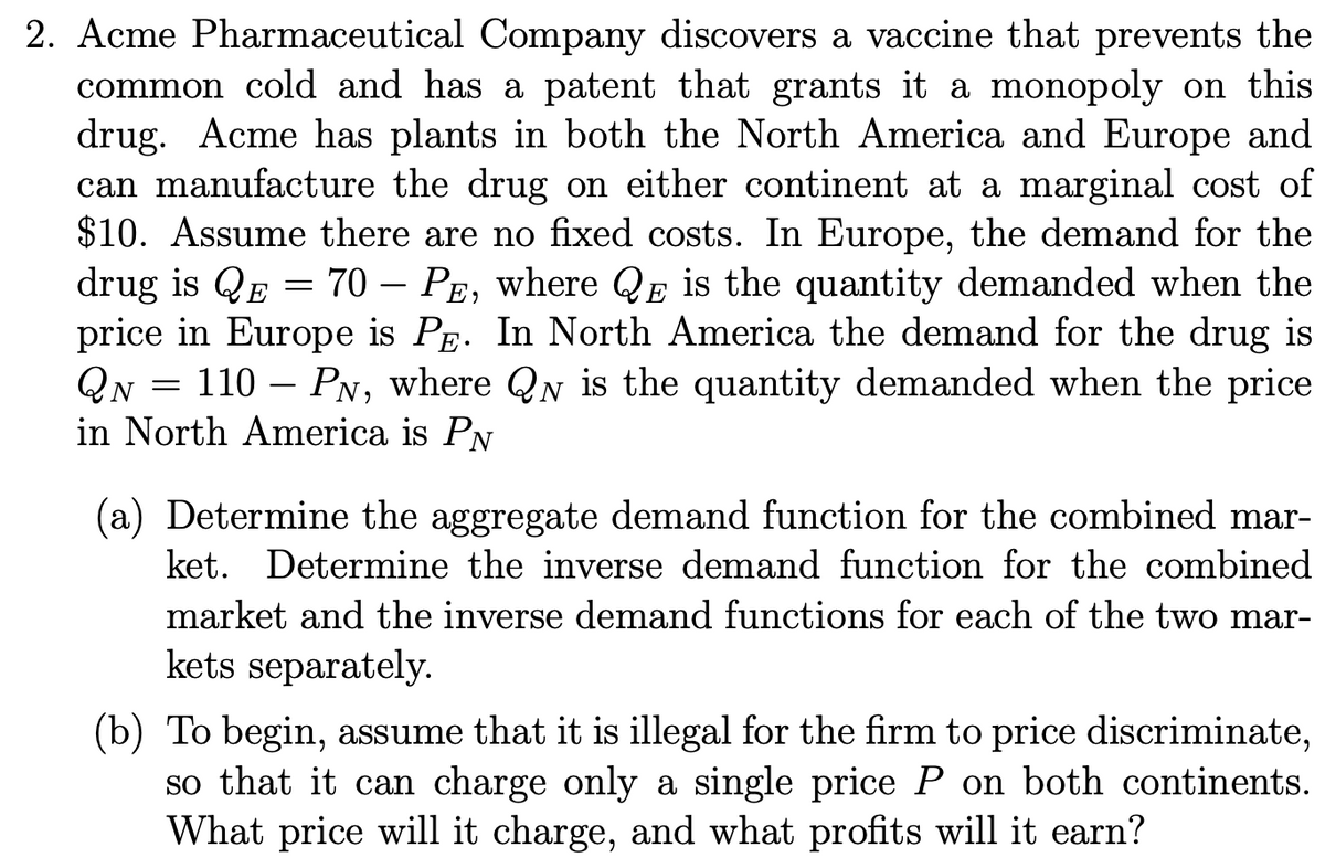 2. Acme Pharmaceutical Company discovers a vaccine that prevents the
common cold and has a patent that grants it a monopoly on this
drug. Acme has plants in both the North America and Europe and
can manufacture the drug on either continent at a marginal cost of
$10. Assume there are no fixed costs. In Europe, the demand for the
drug is QE = 70 - PE, where QE is the quantity demanded when the
price in Europe is PE. In North America the demand for the drug is
QN = 110 - PN, where QN is the quantity demanded when the price
in North America is PN
(a) Determine the aggregate demand function for the combined mar-
ket. Determine the inverse demand function for the combined
market and the inverse demand functions for each of the two mar-
kets separately.
(b) To begin, assume that it is illegal for the firm to price discriminate,
so that it can charge only a single price P on both continents.
What price will it charge, and what profits will it earn?