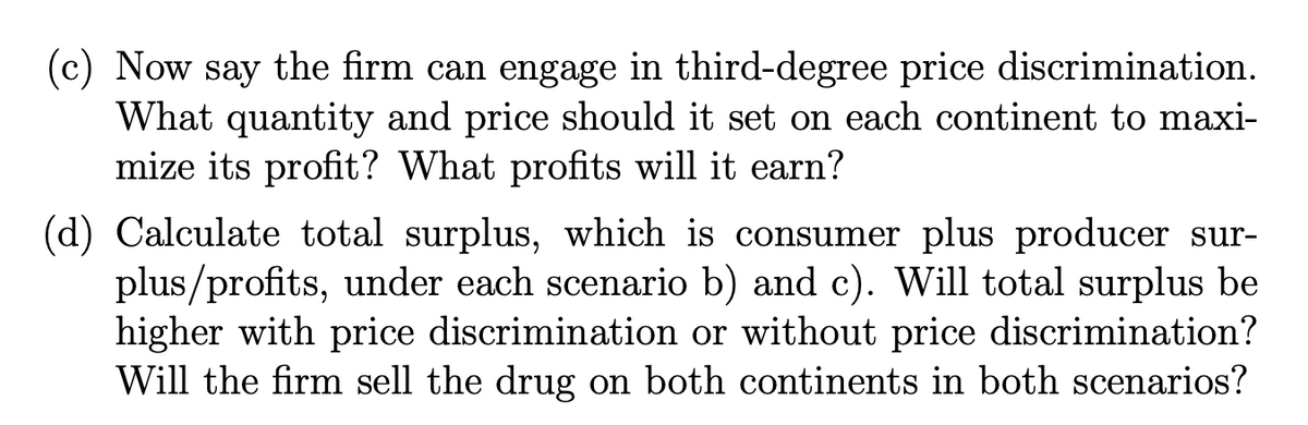 (c) Now say the firm can engage in third-degree price discrimination.
What quantity and price should it set on each continent to maxi-
mize its profit? What profits will it earn?
(d) Calculate total surplus, which is consumer plus producer sur-
plus/profits, under each scenario b) and c). Will total surplus be
higher with price discrimination or without price discrimination?
Will the firm sell the drug on both continents in both scenarios?