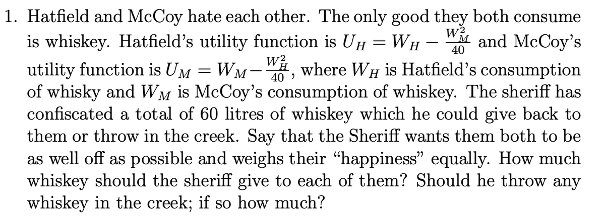 1. Hatfield and McCoy hate each other. The only good they both consume
WH
W2
40
Mand McCoy's
is whiskey. Hatfield's utility function is UH
utility function is UM = WM-W, where WHI is Hatfield's consumption
40'
Η
of whisky and WM is McCoy's consumption of whiskey. The sheriff has
confiscated a total of 60 litres of whiskey which he could give back to
them or throw in the creek. Say that the Sheriff wants them both to be
as well off as possible and weighs their "happiness" equally. How much
whiskey should the sheriff give to each of them? Should he throw any
whiskey in the creek; if so how much?
=