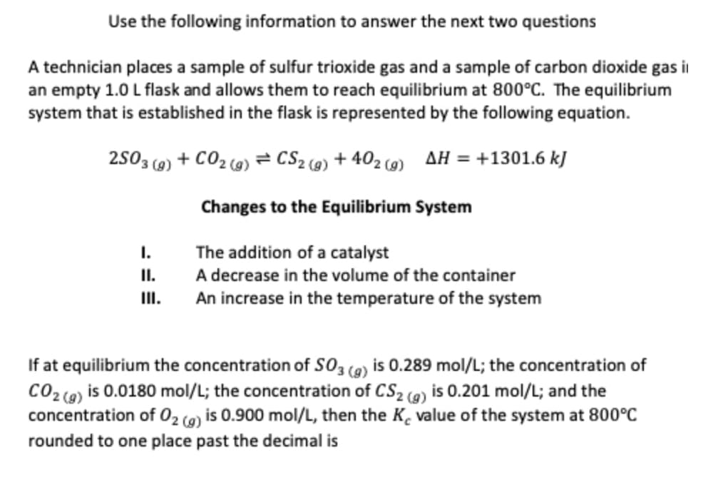 Use the following information to answer the next two questions
A technician places a sample of sulfur trioxide gas and a sample of carbon dioxide gas i
an empty 1.0 L flask and allows them to reach equilibrium at 800°C. The equilibrium
system that is established in the flask is represented by the following equation.
2503 (g) + CO₂(g) = CS₂(g) +402 (9) AH = +1301.6 kJ
Changes to the Equilibrium System
The addition of a catalyst
A decrease in the volume of the container
An increase in the temperature of the system
I.
II.
III.
If at equilibrium the concentration of SO3 (g) is 0.289 mol/L; the concentration of
CO2 (g) is 0.0180 mol/L; the concentration of CS₂ (g) is 0.201 mol/L; and the
concentration of O₂ (g) is 0.900 mol/L, then the K, value of the system at 800°C
rounded to one place past the decimal is