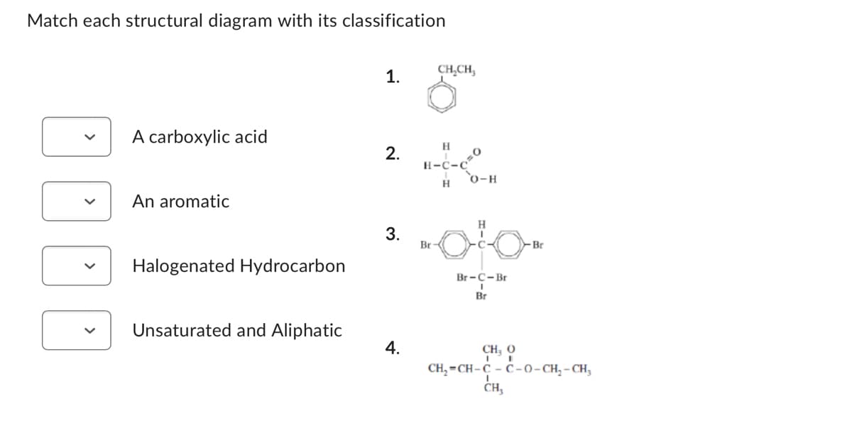 Match each structural diagram with its classification
A carboxylic acid
An aromatic
Halogenated Hydrocarbon
Unsaturated and Aliphatic
1.
2.
3.
4.
Br
CH₂CH₂
C-C
H
0
O-H
H
Br-C-Br
Br
-Br
CH, 0
CH₂=CH-C-C-0-CH₂-CH₂
CH₂