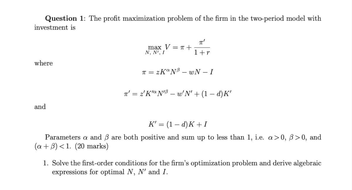 Question 1: The profit maximization problem of the firm in the two-period model with
investment is
where
and
max V = π +
N, N', I
πT'
1+r
π = ZKaNB-wN - I
T' = 2'K'N'B - w'N' + (1 − d)K'
K' = (1-d)K+I
Parameters a and 3 are both positive and sum up to less than 1, i.e. a>0, ß>0, and
(a + 3) < 1. (20 marks)
1. Solve the first-order conditions for the firm's optimization problem and derive algebraic
expressions for optimal N, N' and I.