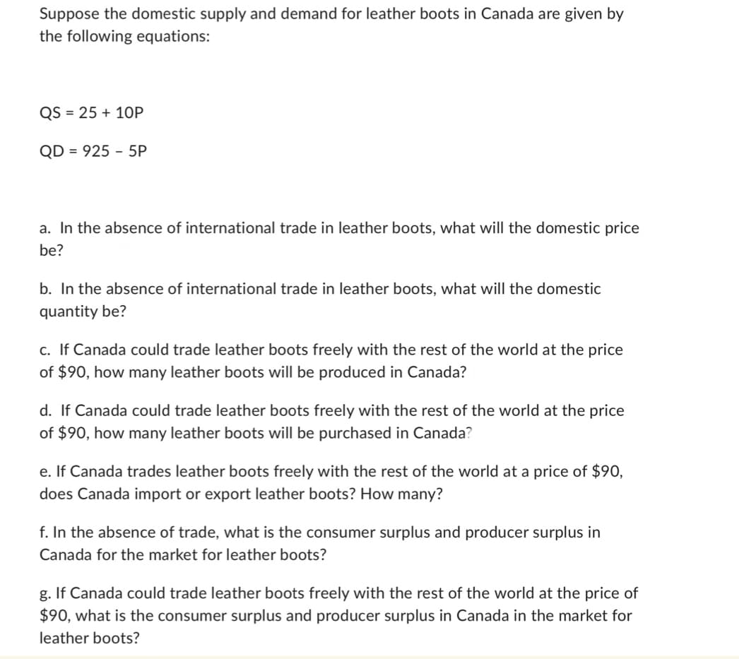 Suppose the domestic supply and demand for leather boots in Canada are given by
the following equations:
QS = 25+ 10P
QD 925 5P
a. In the absence of international trade in leather boots, what will the domestic price
be?
b. In the absence of international trade in leather boots, what will the domestic
quantity be?
c. If Canada could trade leather boots freely with the rest of the world at the price
of $90, how many leather boots will be produced in Canada?
d. If Canada could trade leather boots freely with the rest of the world at the price
of $90, how many leather boots will be purchased in Canada?
e. If Canada trades leather boots freely with the rest of the world at a price of $90,
does Canada import or export leather boots? How many?
f. In the absence of trade, what is the consumer surplus and producer surplus in
Canada for the market for leather boots?
g. If Canada could trade leather boots freely with the rest of the world at the price of
$90, what is the consumer surplus and producer surplus in Canada in the market for
leather boots?