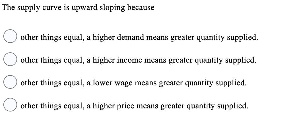 The supply curve is upward sloping because
other things equal, a higher demand means greater quantity supplied.
other things equal, a higher income means greater quantity supplied.
other things equal, a lower wage means greater quantity supplied.
other things equal, a higher price means greater quantity supplied.