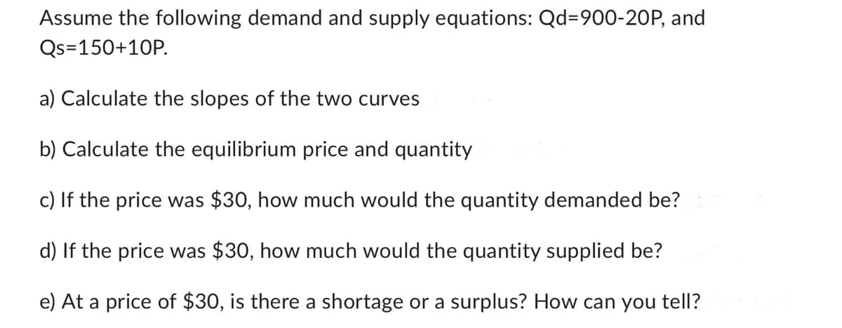 Assume the following demand and supply equations: Qd=900-20P, and
Qs=150+10P.
a) Calculate the slopes of the two curves
b) Calculate the equilibrium price and quantity
c) If the price was $30, how much would the quantity demanded be?
d) If the price was $30, how much would the quantity supplied be?
e) At a price of $30, is there a shortage or a surplus? How can you tell?