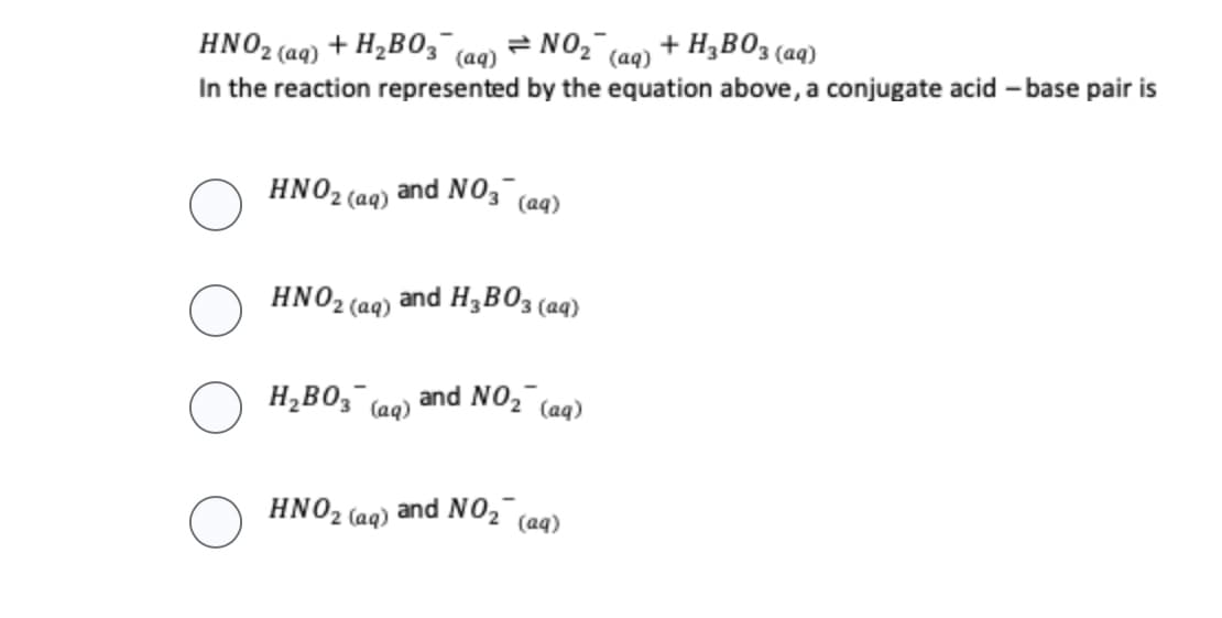 HNO₂ (aq) + H₂B03 (aq) = NO₂ (aq)
In the reaction represented by the equation above, a conjugate acid-base pair is
HNO₂ (aq) and NO3
HNO₂ (aq)
H₂B03 (
(aq)
HNO₂ (aq)
(aq)
and H 3 BO 3 (aq)
and NO₂ (aq)
+ H₂B03 (aq)
and NO₂ (aq)