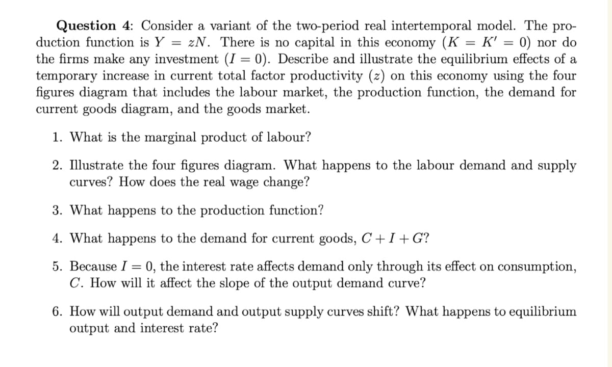 Question 4: Consider a variant of the two-period real intertemporal model. The pro-
duction function is Y = zN. There is no capital in this economy (K = K' = 0) nor do
the firms make any investment (I = 0). Describe and illustrate the equilibrium effects of a
temporary increase in current total factor productivity (z) on this economy using the four
figures diagram that includes the labour market, the production function, the demand for
current goods diagram, and the goods market.
1. What is the marginal product of labour?
2. Illustrate the four figures diagram. What happens to the labour demand and supply
curves? How does the real wage change?
3. What happens to the production function?
4. What happens to the demand for current goods, C + I + G?
5. Because I = 0, the interest rate affects demand only through its effect on consumption,
C. How will it affect the slope of the output demand curve?
6. How will output demand and output supply curves shift? What happens to equilibrium
output and interest rate?