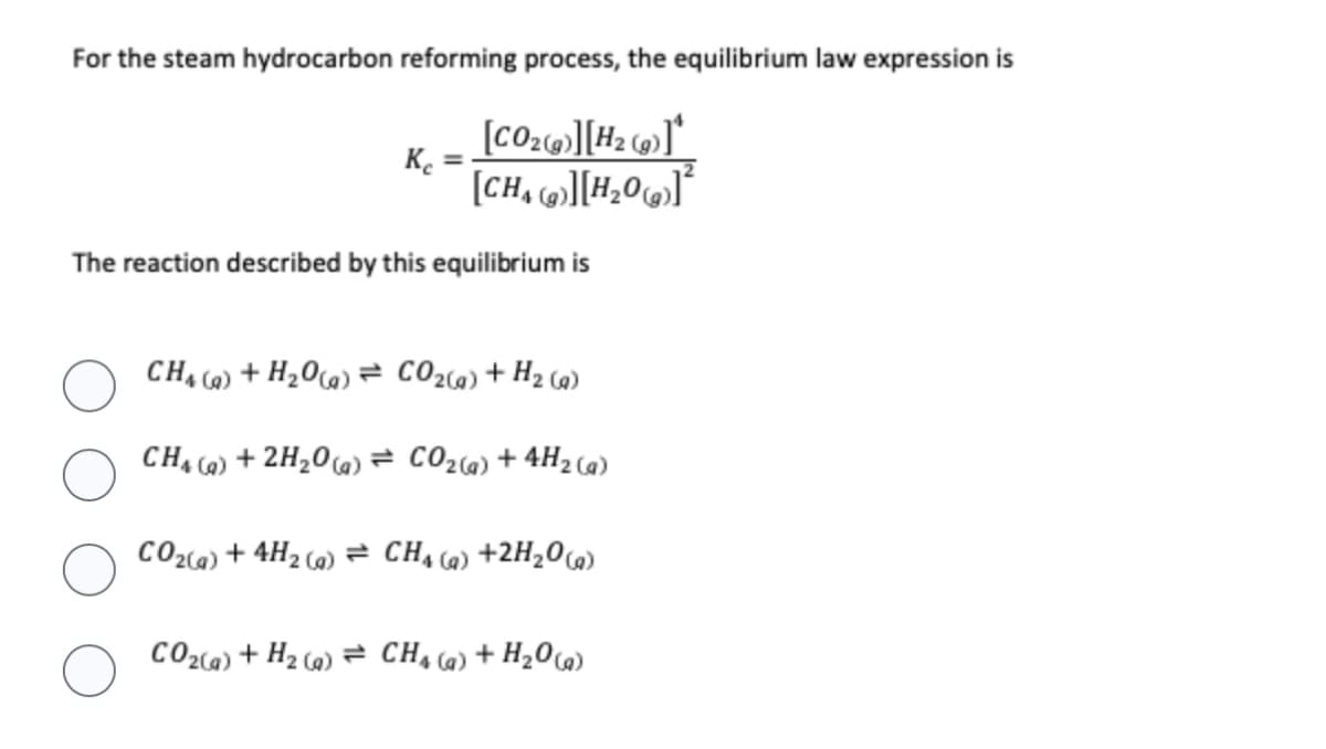 For the steam hydrocarbon reforming process, the equilibrium law expression is
[CO₂(g)][H₂(g)]*
[CH][H₂0²
Kc
The reaction described by this equilibrium is
CH4 (a) + H₂O(g) = CO₂(g) + H₂(g)
CH4 (q) + 2H₂O(g) = CO₂(g) + 4H₂(g)
CO₂(g) + 4H₂(g) = CH₁ (a) +2H₂O(g)
CO₂(g) + H₂ (a) CH4 (q) + H₂O(g)