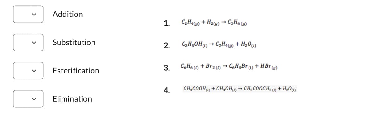 100
Addition
Substitution
Esterification
Elimination
1.
2.
C₂H4(g)
4.
+ H₂(g) → C₂H6 (g)
C₂H5OH (1) → C₂H4(g) + H₂O(1)
3. C6H6 (1) + Br2 (1)→ C6H₂Br (1) + HBr (g)
CH3COOH()+CH₂OH(1)→ CH3COOCH3 (1) + H₂O (1)