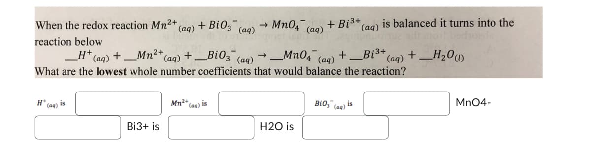 When the redox reaction Mn²+
(aq)
reaction below
H+
H* (aq) is
+ Bi03 →>>>
(aq)
Bi3+ is
MnO4 (a
Mn²+ (aq) is
(aq) +_Mn²+,
(aq) +_BiO3(aq)
→ _MnO4 (aq) +.
What are the lowest whole number coefficients that would balance the reaction?
Bi³+
(aq)
H2O is
+ Bi³+,
is balanced it turns into the
(aq)
BiO3(aq) is
(aq) +_H₂0 (1)
MnO4-