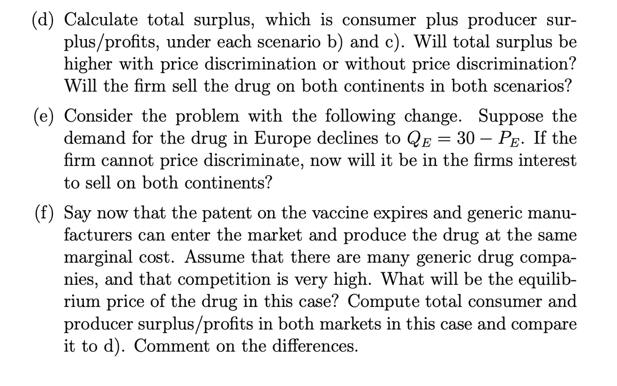 (d) Calculate total surplus, which is consumer plus producer sur-
plus/profits, under each scenario b) and c). Will total surplus be
higher with price discrimination or without price discrimination?
Will the firm sell the drug on both continents in both scenarios?
(e) Consider the problem with the following change. Suppose the
demand for the drug in Europe declines to QE = 30 - PE. If the
firm cannot price discriminate, now will it be in the firms interest
to sell on both continents?
(f) Say now that the patent on the vaccine expires and generic manu-
facturers can enter the market and produce the drug at the same
marginal cost. Assume that there are many generic drug compa-
nies, and that competition is very high. What will be the equilib-
rium price of the drug in this case? Compute total consumer and
producer surplus/profits in both markets in this case and compare
it to d). Comment on the differences.