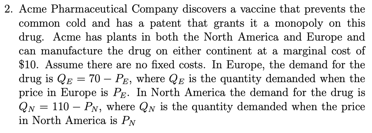 2. Acme Pharmaceutical Company discovers a vaccine that prevents the
common cold and has a patent that grants it a monopoly on this
drug. Acme has plants in both the North America and Europe and
can manufacture the drug on either continent at a marginal cost of
$10. Assume there are no fixed costs. In Europe, the demand for the
drug is QE = 70 - PE, where QE is the quantity demanded when the
price in Europe is PE. In North America the demand for the drug is
QN 110 PN, where QN is the quantity demanded when the price
in North America is PN
=