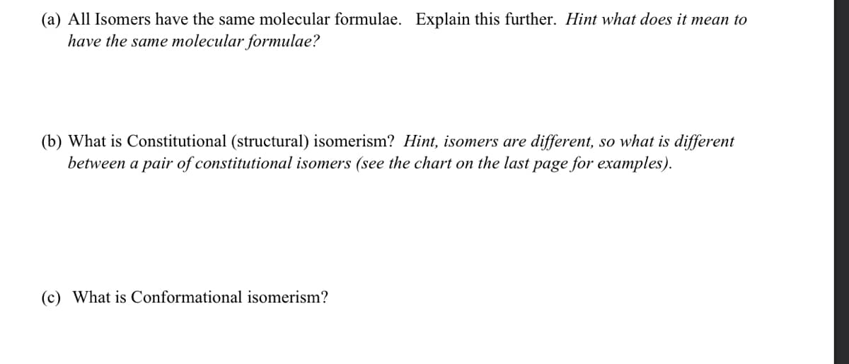 (a) All Isomers have the same molecular formulae. Explain this further. Hint what does it mean to
have the same molecular formulae?
(b) What is Constitutional (structural) isomerism? Hint, isomers are different, so what is different
between a pair of constitutional isomers (see the chart on the last page for examples).
(c) What is Conformational isomerism?