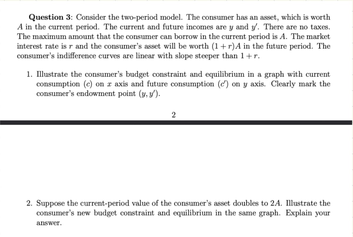 Question 3: Consider the two-period model. The consumer has an asset, which is worth
A in the current period. The current and future incomes are y and y'. There are no taxes.
The maximum amount that the consumer can borrow in the current period is A. The market
interest rate is r and the consumer's asset will be worth (1 + r) A in the future period. The
consumer's indifference curves are linear with slope steeper than 1+r.
1. Illustrate the consumer's budget constraint and equilibrium in a graph with current
consumption (c) on x axis and future consumption (c') on y axis. Clearly mark the
consumer's endowment point (y, y').
2
2. Suppose the current-period value of the consumer's asset doubles to 2A. Illustrate the
consumer's new budget constraint and equilibrium in the same graph. Explain your
answer.