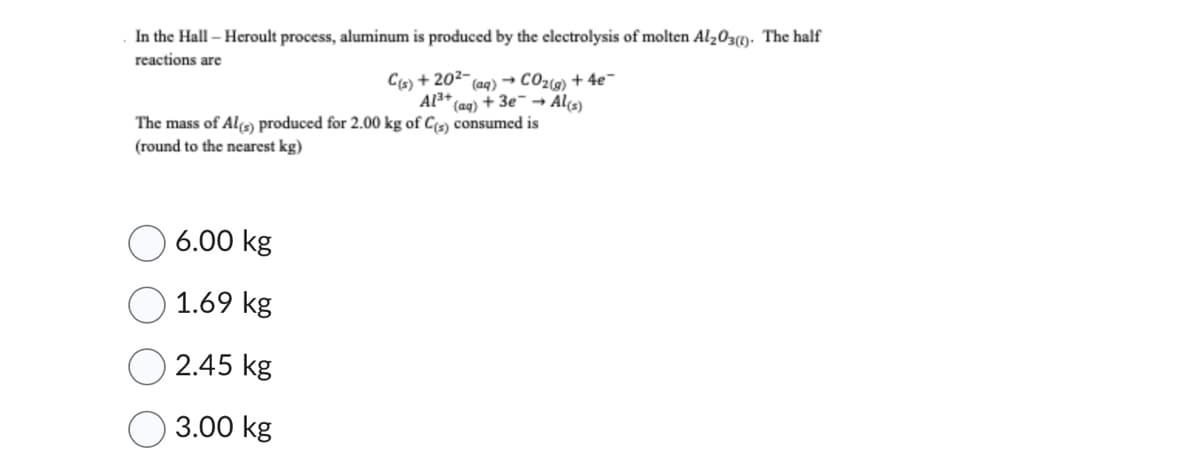 In the Hall - Heroult process, aluminum is produced by the electrolysis of molten Al₂O3(0). The half
reactions are
C(s) +20²-
(aq) → CO₂(g) + 4e¯
Al³+ +3e → Al(s)
(aq)
The mass of Al(s) produced for 2.00 kg of C(s) consumed is
(round to the nearest kg)
6.00 kg
1.69 kg
2.45 kg
3.00 kg