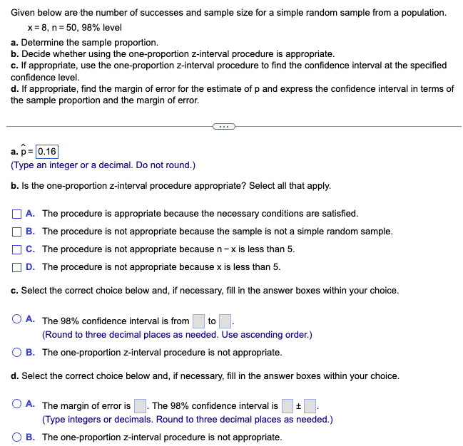 Given below are the number of successes and sample size for a simple random sample from a population.
x=8, n = 50, 98% level
a. Determine the sample proportion.
b. Decide whether using the one-proportion z-interval procedure is appropriate.
c. If appropriate, use the one-proportion z-interval procedure to find the confidence interval at the specified
confidence level.
d. If appropriate, find the margin of error for the estimate of p and express the confidence interval in terms of
the sample proportion and the margin of error.
a. p= 0.16
(Type an integer or a decimal. Do not round.)
b. Is the one-proportion z-interval procedure appropriate? Select all that apply.
A. The procedure is appropriate because the necessary conditions are satisfied.
B. The procedure is not appropriate because the sample is not a simple random sample.
C. The procedure is not appropriate because n-x is less than 5.
D. The procedure is not appropriate because x is less than 5.
c. Select the correct choice below and, if necessary, fill in the answer boxes within your choice.
OA. The 98% confidence interval is from to.
(Round to three decimal places as needed. Use ascending order.)
O B. The one-proportion z-interval procedure is not appropriate.
d. Select the correct choice below and, if necessary, fill in the answer boxes within your choice.
O A. The margin of error is . The 98% confidence interval is ±
(Type integers or decimals. Round to three decimal places as needed.)
O B. The one-proportion z-interval procedure is not appropriate.
