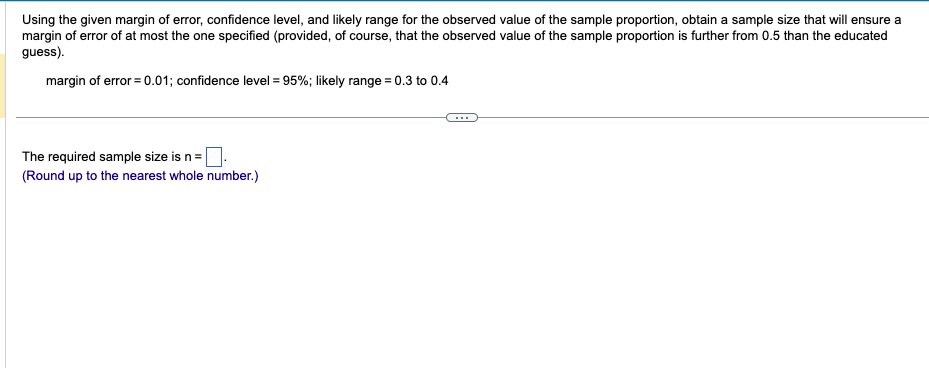 Using the given margin of error, confidence level, and likely range for the observed value of the sample proportion, obtain a sample size that will ensure a
margin of error of at most the one specified (provided, of course, that the observed value of the sample proportion is further from 0.5 than the educated
guess).
margin of error = 0.01; confidence level = 95%; likely range = 0.3 to 0.4
The required sample size is n =
(Round up to the nearest whole number.)