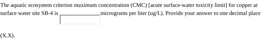 The aquatic ecosystem criterion maximum concentration (CMC) [acute surface-water toxicity limit] for copper at
surface water site SB-4 is
micrograms per liter (ug/L). Provide your answer to one decimal place
(Х.X).
