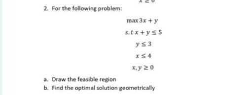 2. For the following problem:
max 3x + y
s.tx+y s5
y≤ 3
x54
x,y 20
a. Draw the feasible region
b. Find the optimal solution geometrically