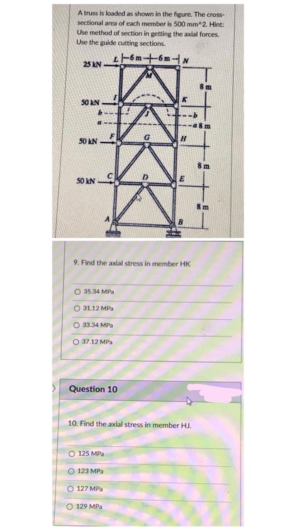 A truss is loaded as shown in the figure. The cross-
sectional area of each member is 500 mm^2. Hint:
Use method of section in getting the axial forces.
Use the guide cutting sections.
L-6 m+6m- N
25 kN
8 m
50 kN -
a 8 m
50 kN
8 m
50 kN
8 m
B.
9. Find the axial stress in member HK
O 35.34 MPa
O 31.12 MPa
O 33.34 MPa
O 37.12 MPa
Question 10
10. Find the axial stress in member HJ.
O 125 MPa
О 123 МPа
O 127 MPa
O 129 MPa
