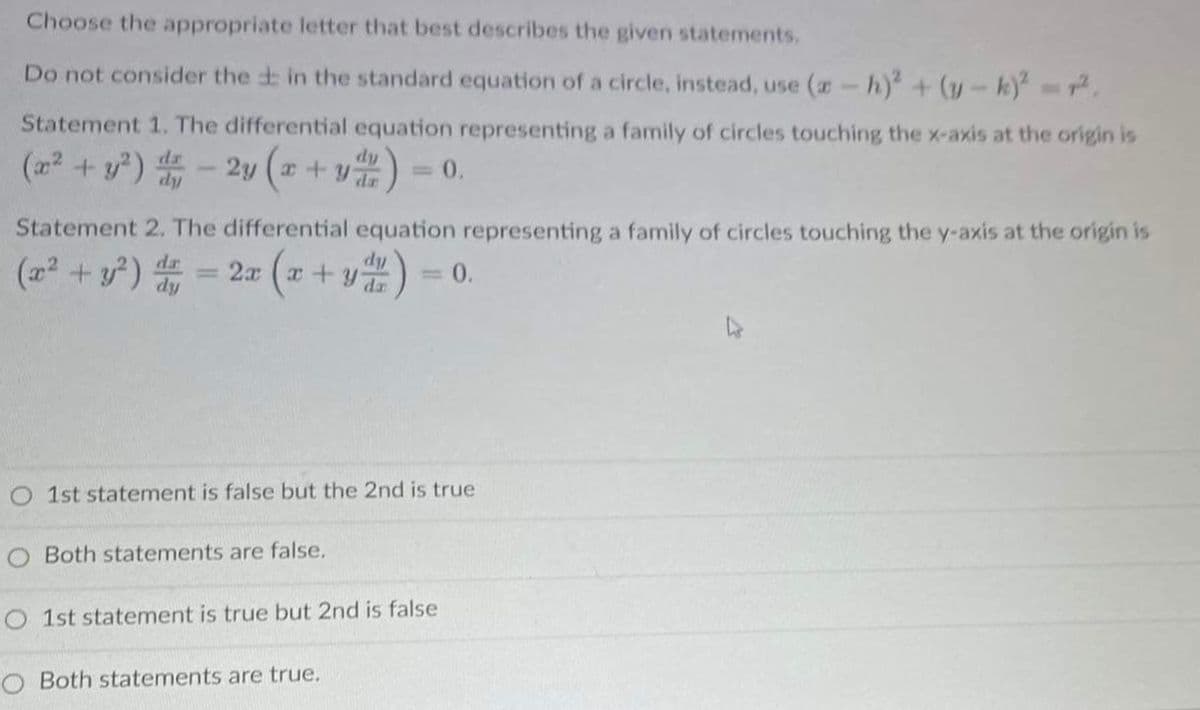 Choose the appropriate letter that best describes the given statements.
Do not consider the in the standard equation of a circle, instead, use (a-h) + (y-k) .
Statement 1. The differential equation representing a family of circles touching the x-axis at the origin is
(22 + y?) - 2y (a + y
dy
= 0.
Statement 2. The differential equation representing a family of circles touching the y-axis at the origin is
(22 + y)
2x
x+y
= 0.
%3D
da
O1st statement is false but the 2nd is true
O Both statements are false.
1st statement is true but 2nd is false
O Both statements are true.
