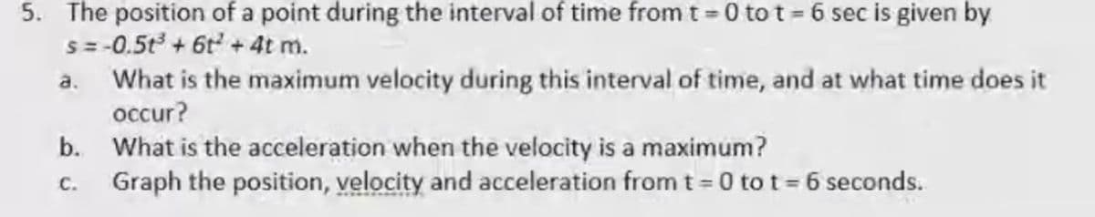 5. The position of a point during the interval of time from t = 0 to t= 6 sec is given by
S = -0.5t + 6t + 4t m.
a. What is the maximum velocity during this interval of time, and at what time does it
occur?
b. What is the acceleration when the velocity is a maximum?
Graph the position, velocity and acceleration from t= 0 to t= 6 seconds.
C.
