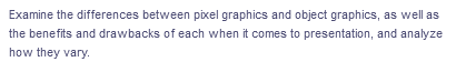 Examine the differences between pixel graphics and object graphics, as well as
the benefits and drawbacks of each when it comes to presentation, and analyze
how they vary.