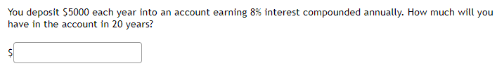 You deposit $5000 each year into an account earning 8% interest compounded annually. How much will you
have in the account in 20 years?
$