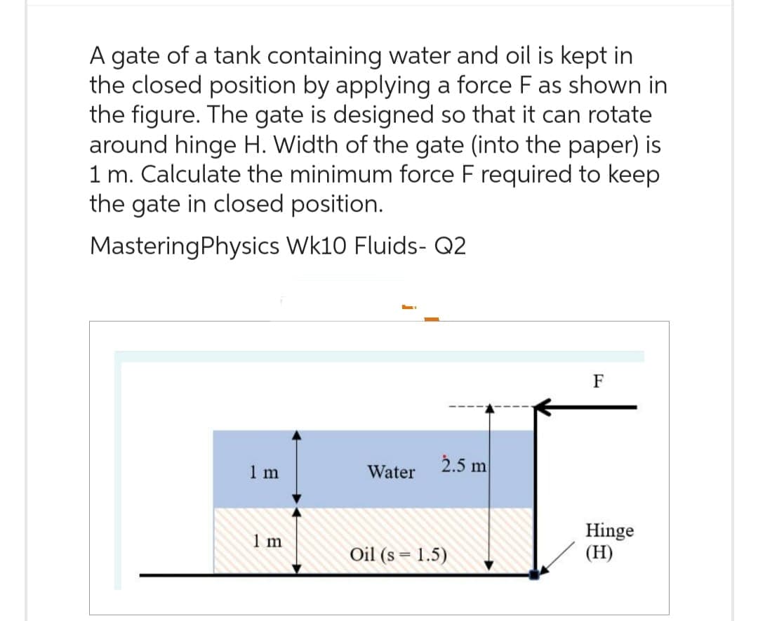 A gate of a tank containing water and oil is kept in
the closed position by applying a force F as shown in
the figure. The gate is designed so that it can rotate
around hinge H. Width of the gate (into the paper) is
1 m. Calculate the minimum force F required to keep
the gate in closed position.
Mastering Physics Wk10 Fluids- Q2
1m
1 m
Water
2.5 m
Oil (s = 1.5)
F
Hinge
(H)