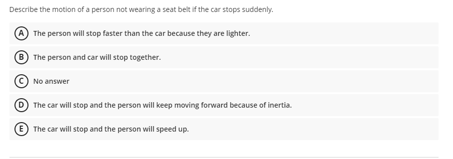Describe the motion of a person not wearing a seat belt if the car stops suddenly.
A The person will stop faster than the car because they are lighter.
B The person and car will stop together.
C) No answer
D The car will stop and the person will keep moving forward because of inertia.
E The car will stop and the person will speed up.
