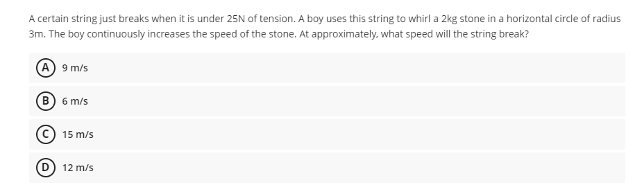 A certain string just breaks when it is under 25N of tension. A boy uses this string to whirl a 2kg stone in a horizontal circle of radius
3m. The boy continuously increases the speed of the stone. At approximately, what speed will the string break?
(A) 9 m/s
(B) 6 m/s
c) 15 m/s
D
12 m/s
