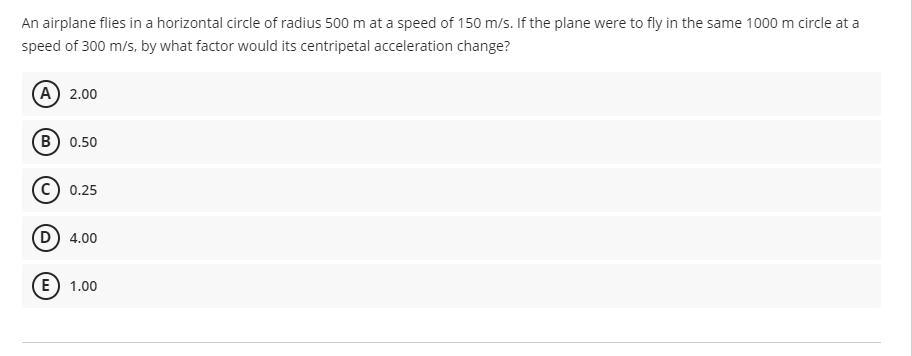 An airplane flies in a horizontal circle of radius 500 m at a speed of 150 m/s. If the plane were to fly in the same 1000 m circle at a
speed of 300 m/s, by what factor would its centripetal acceleration change?
(A) 2.00
B) 0.50
0.25
D) 4.00
(E) 1.00
