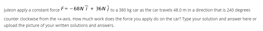 Juleon apply a constant force F= -68N↑ + 36N Î
to a 380 kg car as the car travels 48.0 m in a direction that is 240 degrees
counter clockwise from the +x-axis. How much work does the force you apply do on the car? Type your solution and answer here or
upload the picture of your written solutions and answers.
