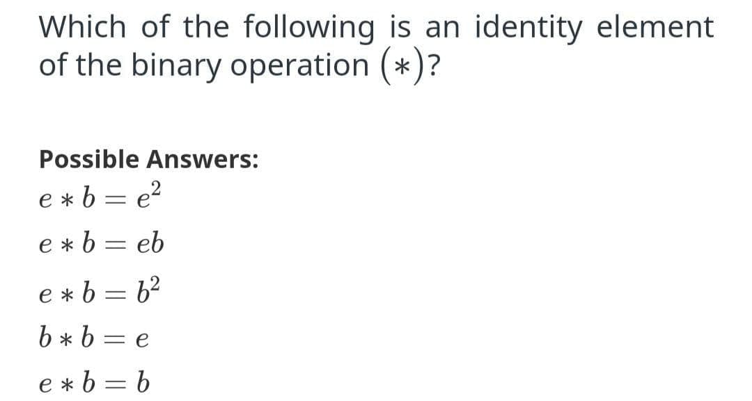 Which of the following is an identity element
of the binary operation (*)?
Possible Answers:
e *b = e?
e * b = eb
e * b = 62
b * b = e
e *b = b
