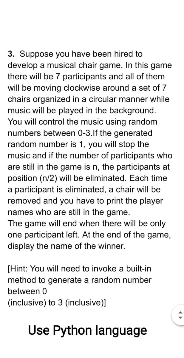 3. Suppose you have been hired to
develop a musical chair game. In this game
there will be 7 participants and all of them
will be moving clockwise around a set of 7
chairs organized in a circular manner while
music will be played in the background.
You will control the music using random
numbers between 0-3.lf the generated
random number is 1, you will stop the
music and if the number of participants who
are still in the game is n, the participants at
position (n/2) will be eliminated. Each time
a participant is eliminated, a chair will be
removed and you have to print the player
names who are still in the game.
The game will end when there will be only
one participant left. At the end of the game,
display the name of the winner.
[Hint: You will need to invoke a built-in
method to generate a random number
between 0
(inclusive) to 3 (inclusive)]
Use Python language
