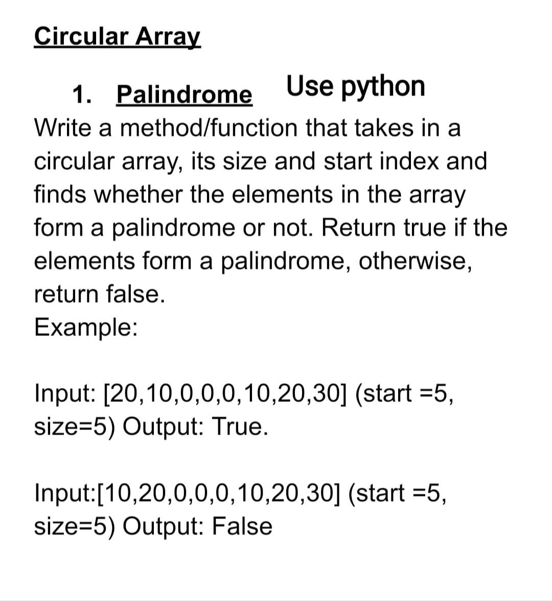 Circular Array
1. Palindrome
Use python
Write a method/function that takes in a
circular array, its size and start index and
finds whether the elements in the array
form a palindrome or not. Return true if the
elements form a palindrome, otherwise,
return false.
Example:
Input: [20,10,0,0,0,10,20,30] (start =5,
size=5) Output: True.
Input:[10,20,0,0,0,10,20,30] (start =5,
size=5) Output: False
