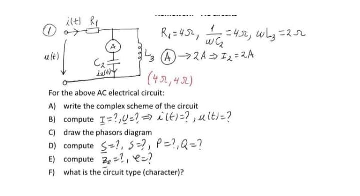 ilt) Ry
=452, wL3=2r
A
A→スA→Iス=スA
(432,42)
ult)
Cキ
For the above AC electrical circuit:
A) write the complex scheme of the circuit
B) compute I=?,0-?→ ilt)=? ,ult)=?
C) draw the phasors diagram
D) compute s-?, s=?, P=?,Q=?
E) compute ze=?, e=?
F) what is the circuit type (character)?
