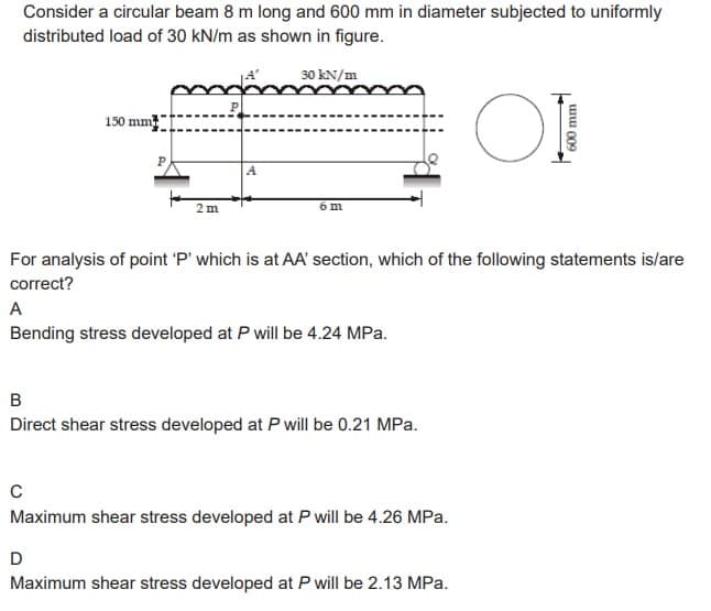 Consider a circular beam 8 m long and 600 mm in diameter subjected to uniformly
distributed load of 30 kN/m as shown in figure.
150 mm
2 m
30 kN/m
6 m
B
Direct shear stress developed at P will be 0.21 MPa.
For analysis of point 'P' which is at AA' section, which of the following statements is/are
correct?
A
Bending stress developed at P will be 4.24 MPa.
C
Maximum shear stress developed at P will be 4.26 MPa.
OI
D
Maximum shear stress developed at P will be 2.13 MPa.
600 mm